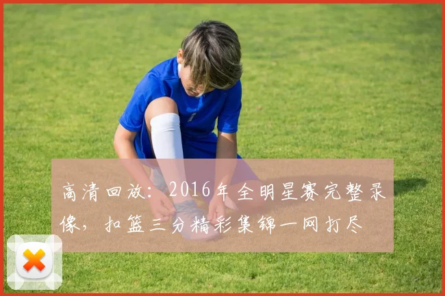 高清回放：2016年全明星赛完整录像，扣篮三分精彩集锦一网打尽