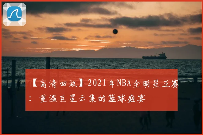 【高清回放】2021年NBA全明星正赛：重温巨星云集的篮球盛宴