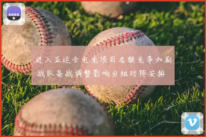 进入亚运会电竞项目名额竞争加剧 战队备战调整影响分组对阵安排