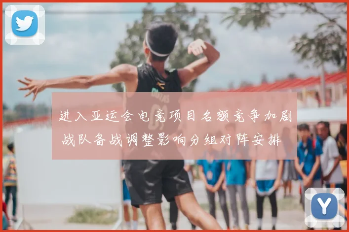 进入亚运会电竞项目名额竞争加剧 战队备战调整影响分组对阵安排